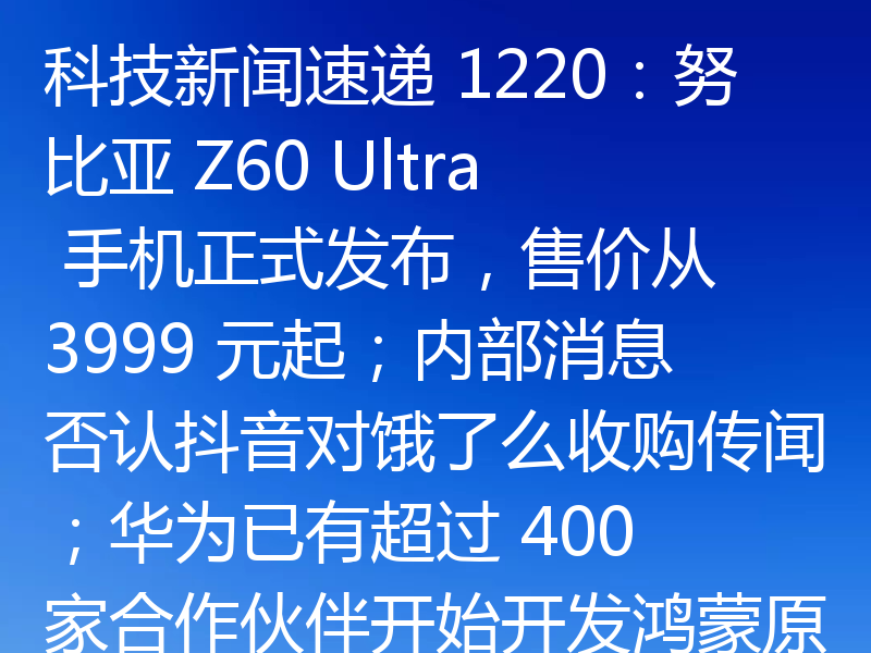 科技新闻速递 1220：努比亚 Z60 Ultra 手机正式发布，售价从 3999 元起；内部消息否认抖音对饿了么收购传闻；华为已有超过 400 家合作伙伴开始开发鸿蒙原生应用