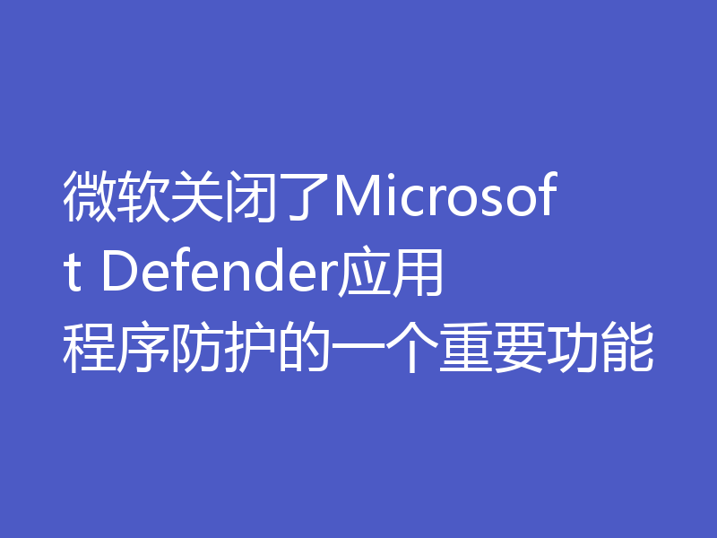 微软关闭了Microsoft Defender应用程序防护的一个重要功能