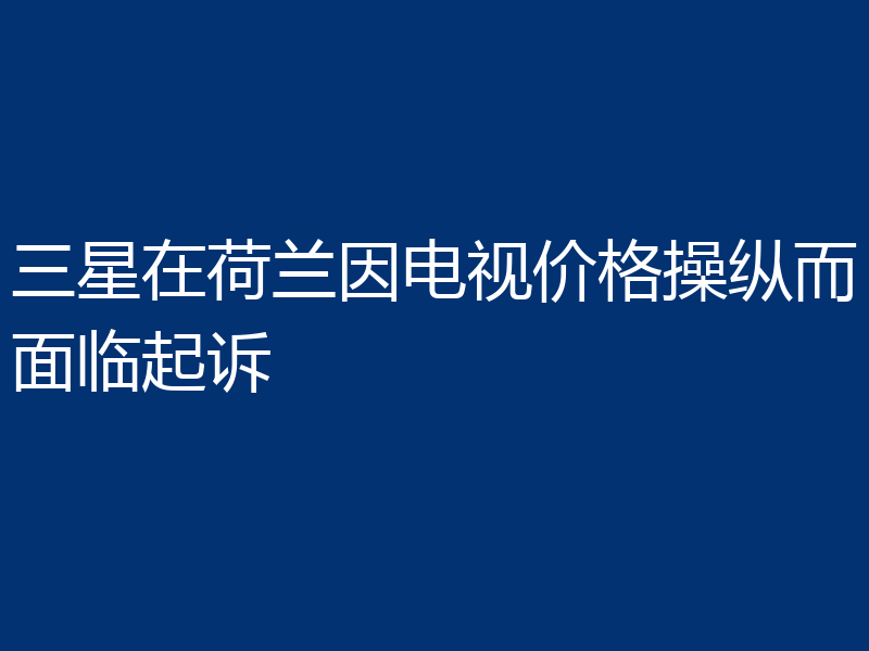 三星在荷兰因电视价格操纵而面临起诉