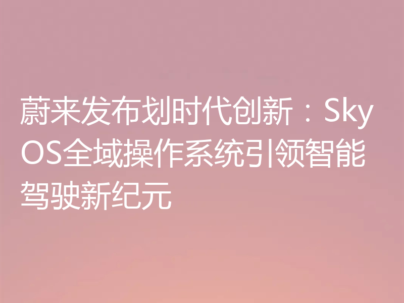 蔚来发布划时代创新：SkyOS全域操作系统引领智能驾驶新纪元