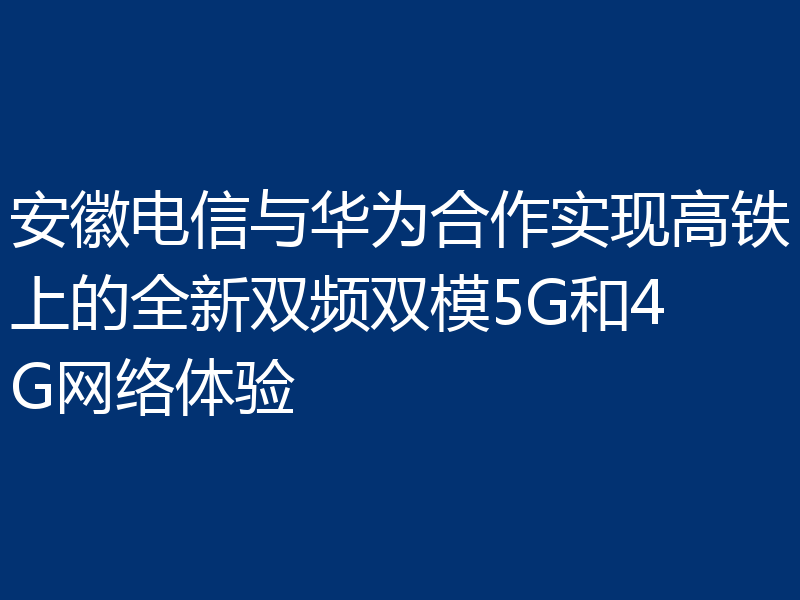 安徽电信与华为合作实现高铁上的全新双频双模5G和4G网络体验