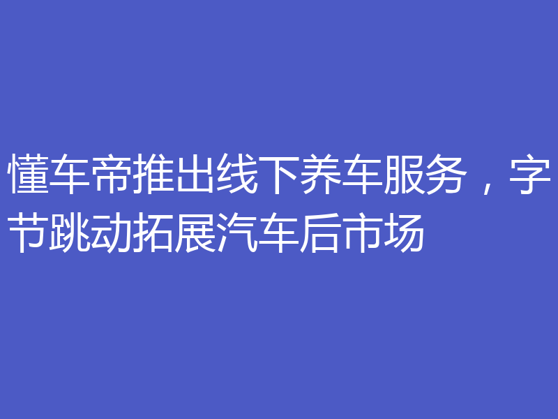 懂车帝推出线下养车服务，字节跳动拓展汽车后市场