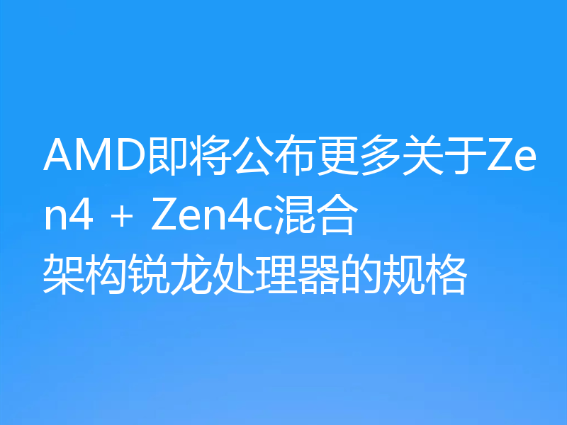 AMD即将公布更多关于Zen4 + Zen4c混合架构锐龙处理器的规格