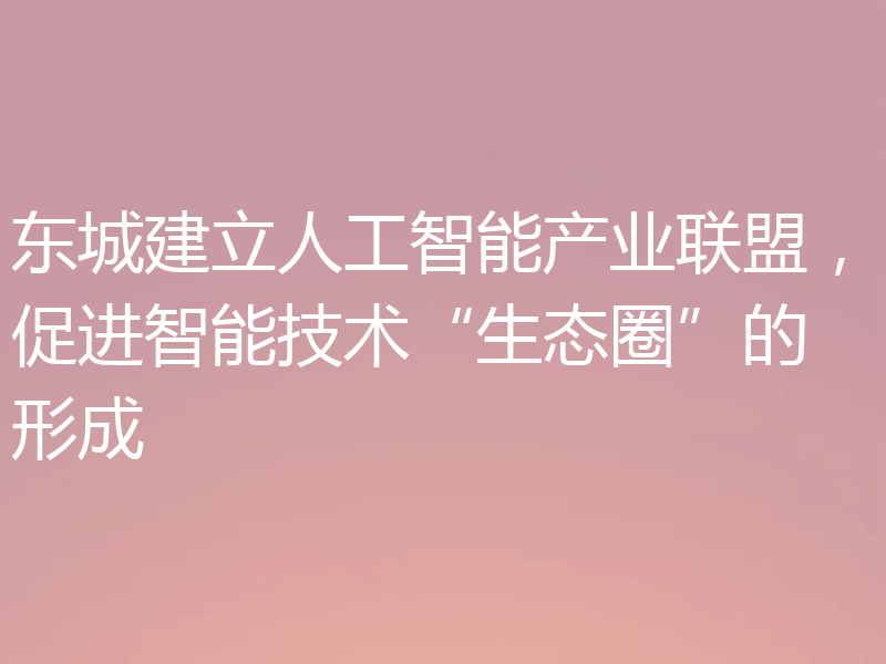 东城建立人工智能产业联盟，促进智能技术“生态圈”的形成