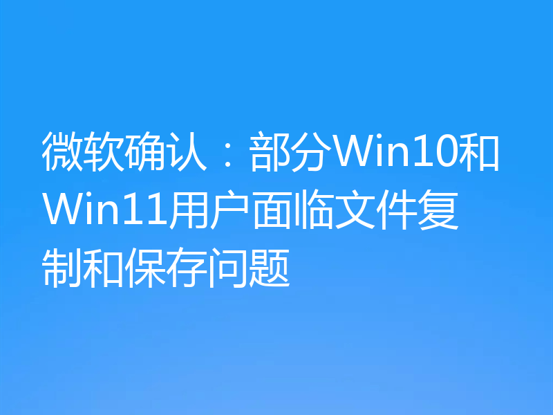 微软确认：部分Win10和Win11用户面临文件复制和保存问题