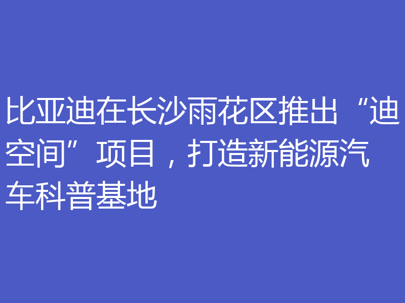 比亚迪在长沙雨花区推出“迪空间”项目，打造新能源汽车科普基地