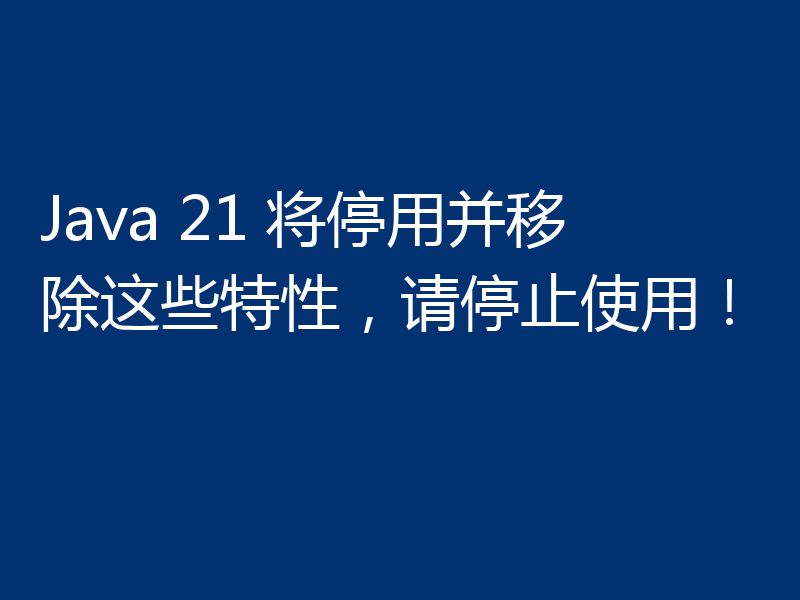 Java 21 将停用并移除这些特性，请停止使用！