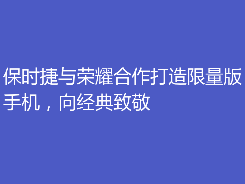 保时捷与荣耀合作打造限量版手机，向经典致敬