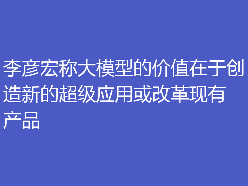 李彦宏称大模型的价值在于创造新的超级应用或改革现有产品