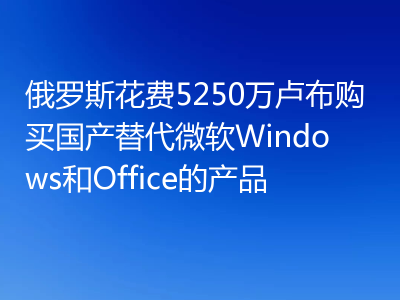 俄罗斯花费5250万卢布购买国产替代微软Windows和Office的产品