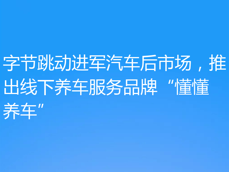 字节跳动进军汽车后市场，推出线下养车服务品牌“懂懂养车”