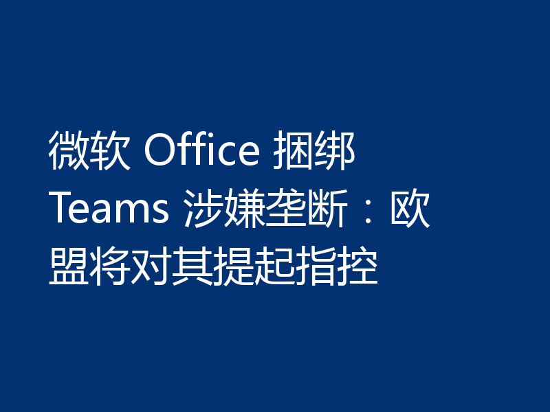 微软 Office 捆绑 Teams 涉嫌垄断：欧盟将对其提起指控