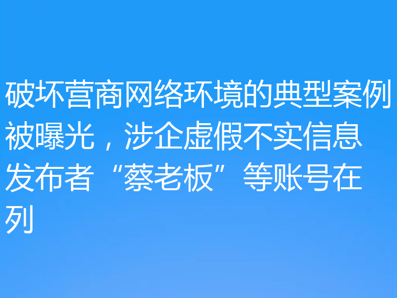 破坏营商网络环境的典型案例被曝光，涉企虚假不实信息发布者“蔡老板”等账号在列