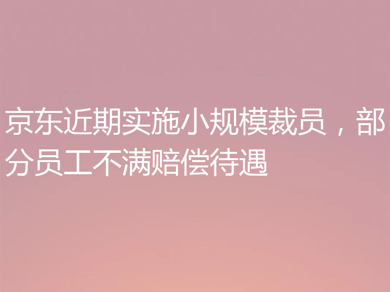 京东近期实施小规模裁员，部分员工不满赔偿待遇