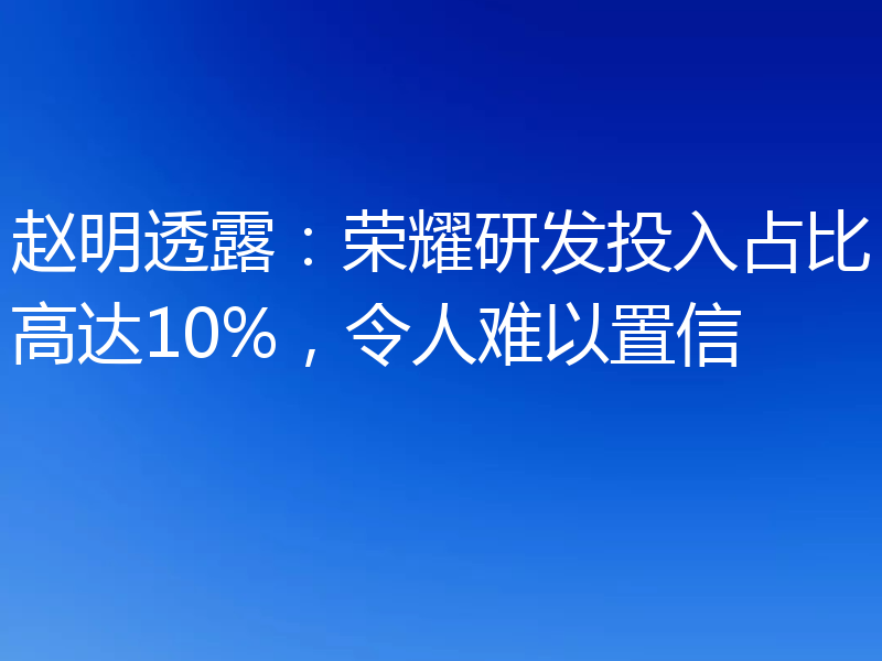 赵明透露：荣耀研发投入占比高达10%，令人难以置信