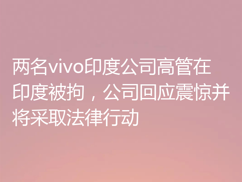 两名vivo印度公司高管在印度被拘，公司回应震惊并将采取法律行动