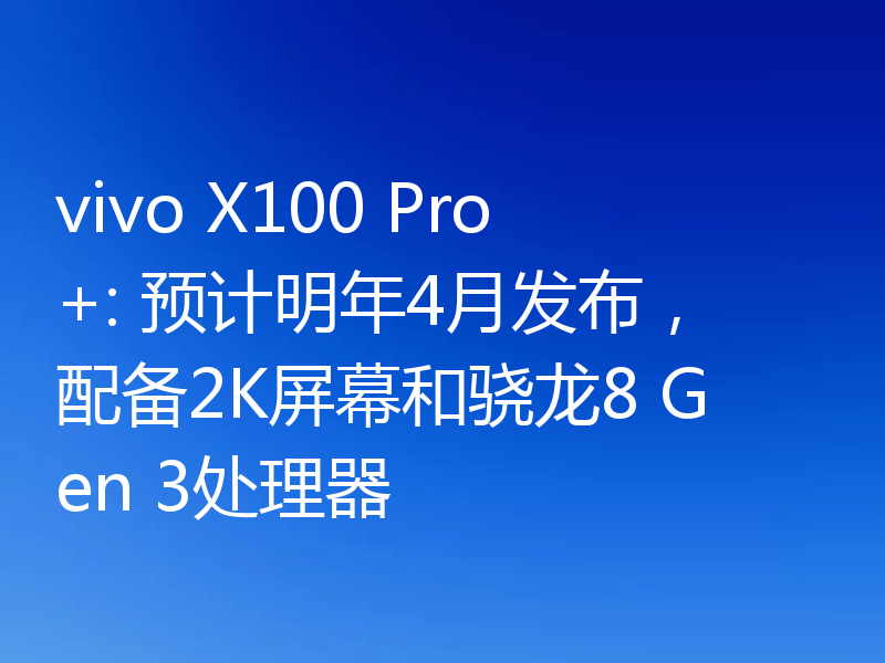 vivo X100 Pro+: 预计明年4月发布，配备2K屏幕和骁龙8 Gen 3处理器