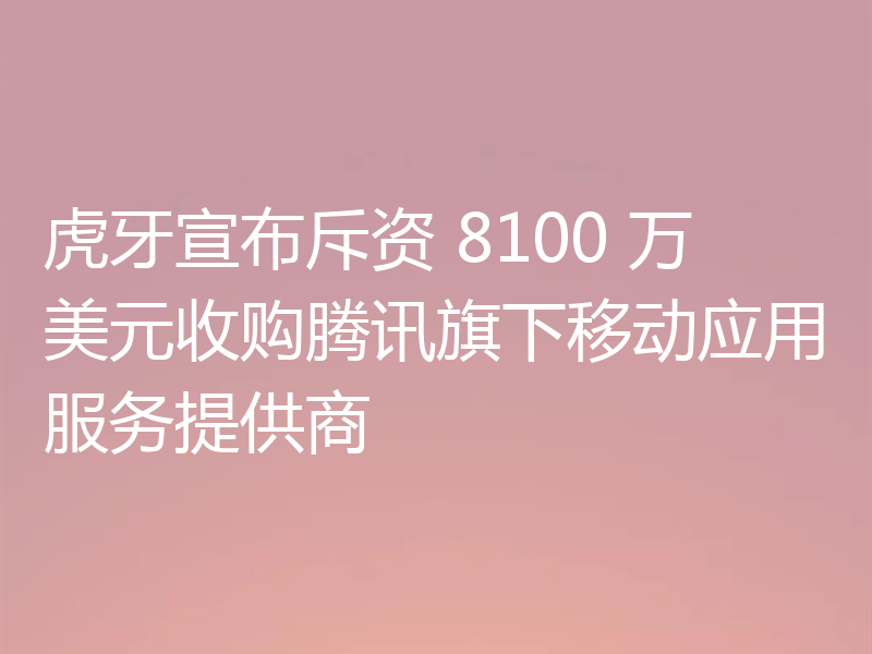 虎牙宣布斥资 8100 万美元收购腾讯旗下移动应用服务提供商