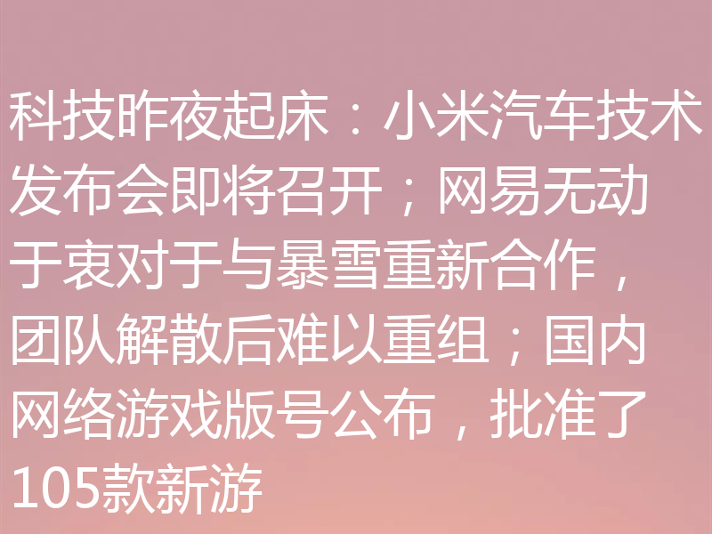科技昨夜起床：小米汽车技术发布会即将召开；网易无动于衷对于与暴雪重新合作，团队解散后难以重组；国内网络游戏版号公布，批准了105款新游