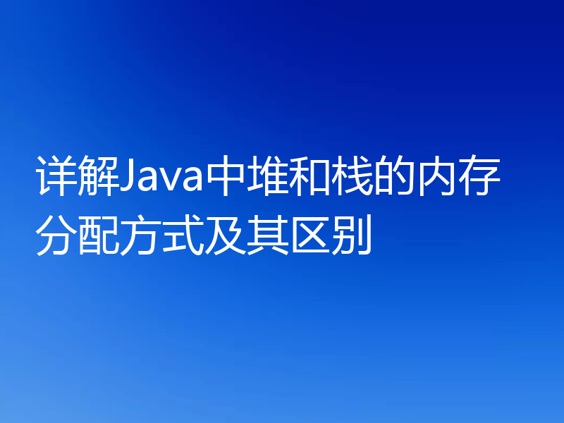 详解Java中堆和栈的内存分配方式及其区别