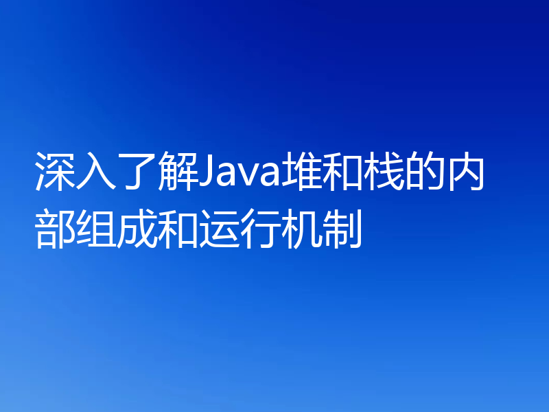 深入了解Java堆和栈的内部组成和运行机制