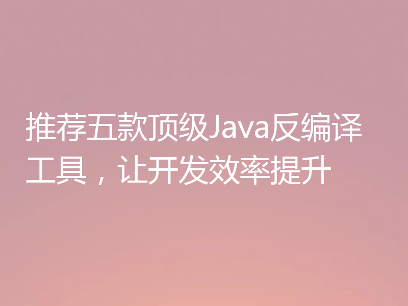 推荐五款顶级Java反编译工具，让开发效率提升