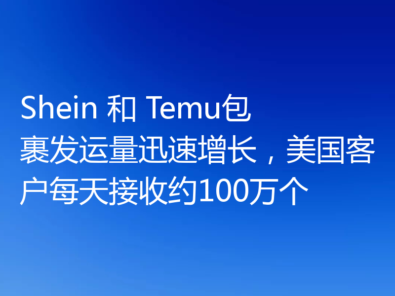 Shein 和 Temu包裹发运量迅速增长，美国客户每天接收约100万个