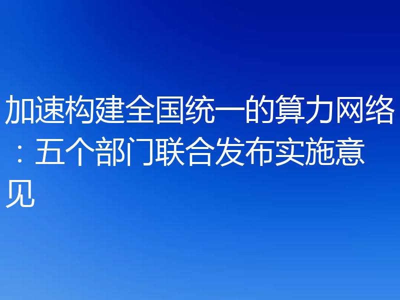 加速构建全国统一的算力网络：五个部门联合发布实施意见