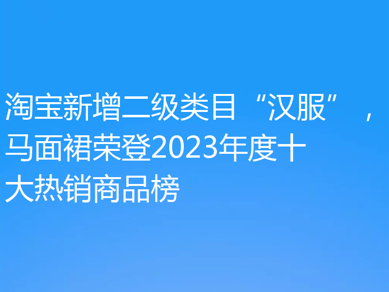 淘宝新增二级类目“汉服”，马面裙荣登2023年度十大热销商品榜