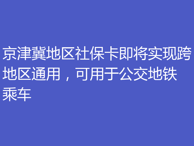 京津冀地区社保卡即将实现跨地区通用，可用于公交地铁乘车