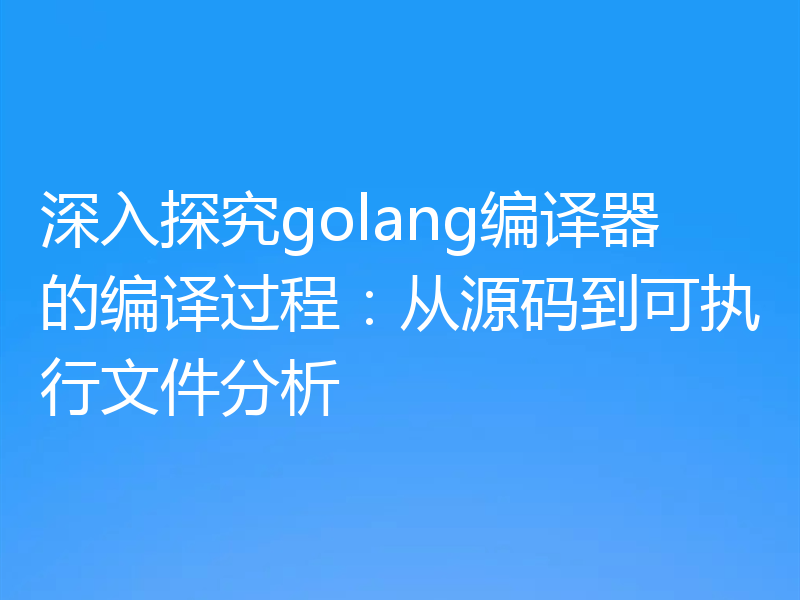 深入探究golang编译器的编译过程：从源码到可执行文件分析
