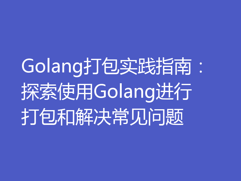 Golang打包实践指南：探索使用Golang进行打包和解决常见问题