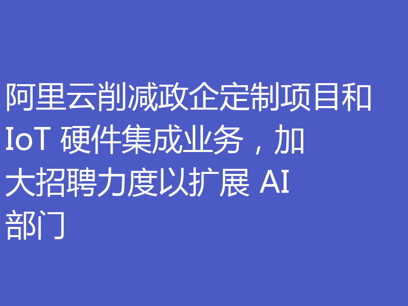 阿里云削减政企定制项目和 IoT 硬件集成业务，加大招聘力度以扩展 AI 部门
