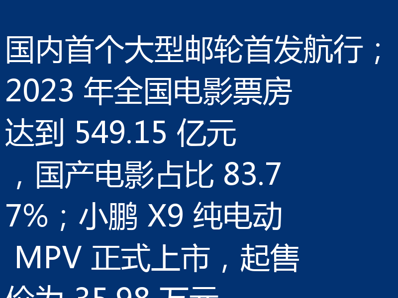 国内首个大型邮轮首发航行；2023 年全国电影票房达到 549.15 亿元，国产电影占比 83.77%；小鹏 X9 纯电动 MPV 正式上市，起售价为 35.98 万元