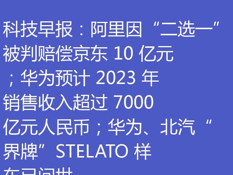 科技早报：阿里因“二选一”被判赔偿京东 10 亿元；华为预计 2023 年销售收入超过 7000 亿元人民币；华为、北汽“界牌”STELATO 样车已问世