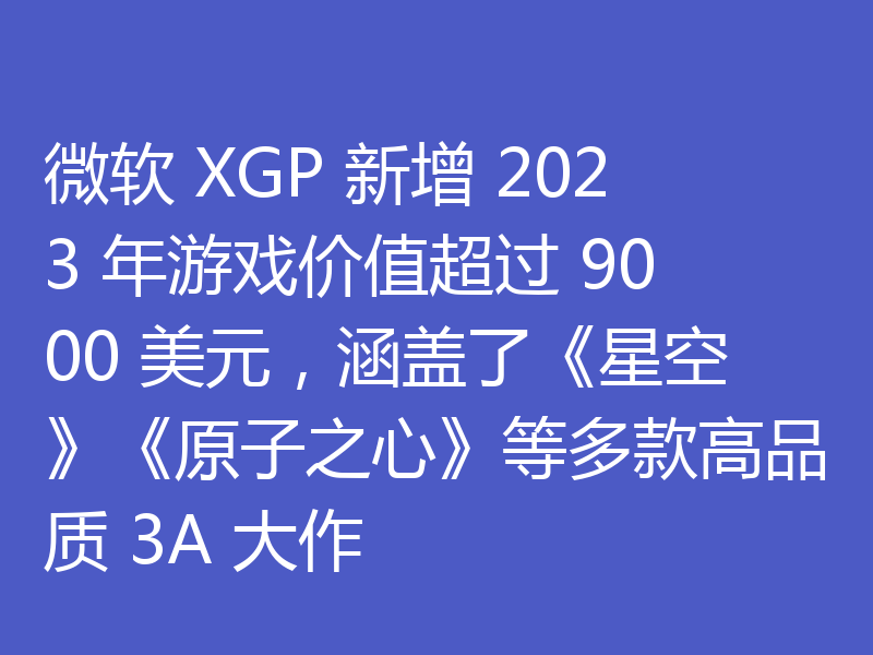 微软 XGP 新增 2023 年游戏价值超过 9000 美元，涵盖了《星空》《原子之心》等多款高品质 3A 大作