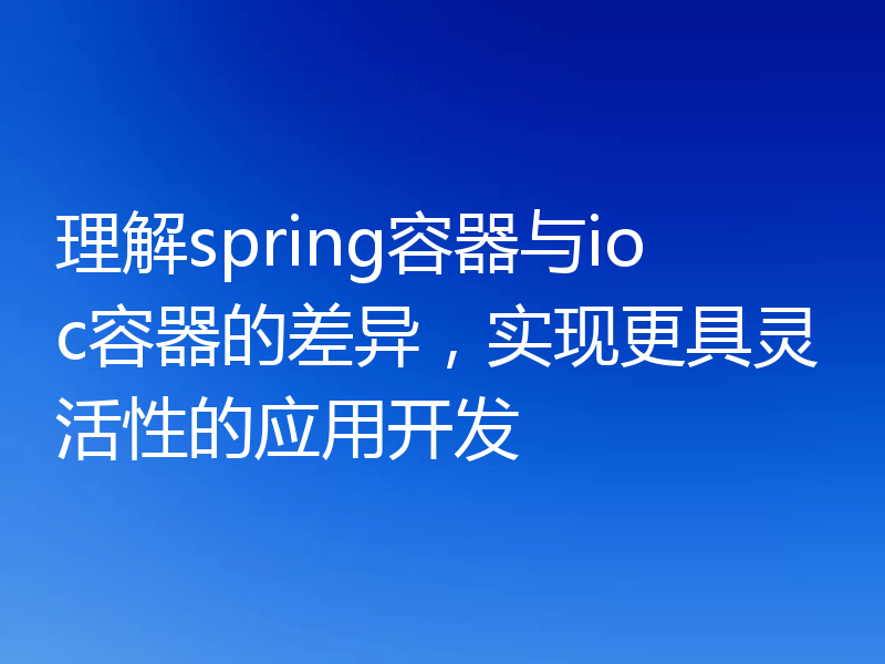 理解spring容器与ioc容器的差异，实现更具灵活性的应用开发