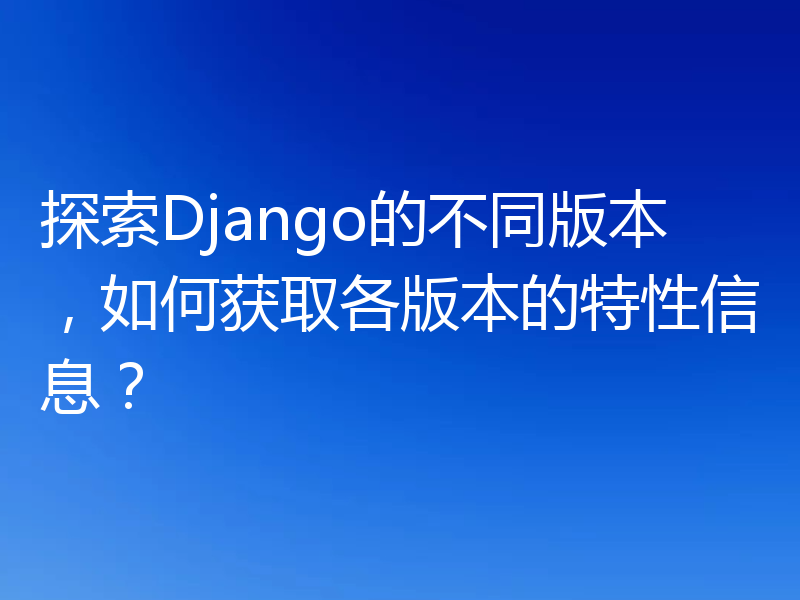 探索Django的不同版本，如何获取各版本的特性信息？