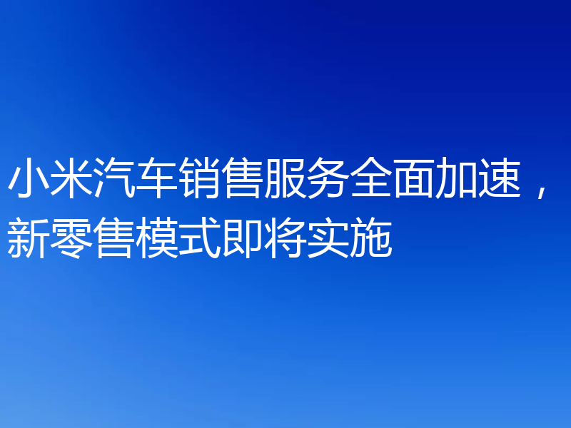 小米汽车销售服务全面加速，新零售模式即将实施