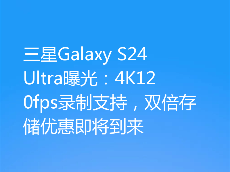 三星Galaxy S24 Ultra曝光：4K120fps录制支持，双倍存储优惠即将到来