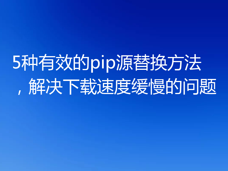 5种有效的pip源替换方法，解决下载速度缓慢的问题