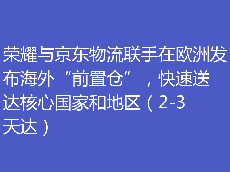 荣耀与京东物流联手在欧洲发布海外“前置仓”，快速送达核心国家和地区（2-3天达）