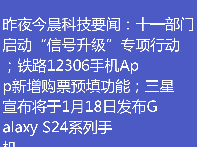 昨夜今晨科技要闻：十一部门启动“信号升级”专项行动；铁路12306手机App新增购票预填功能；三星宣布将于1月18日发布Galaxy S24系列手机