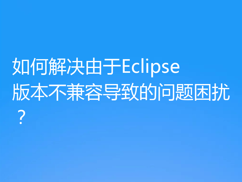 如何解决由于Eclipse版本不兼容导致的问题困扰？