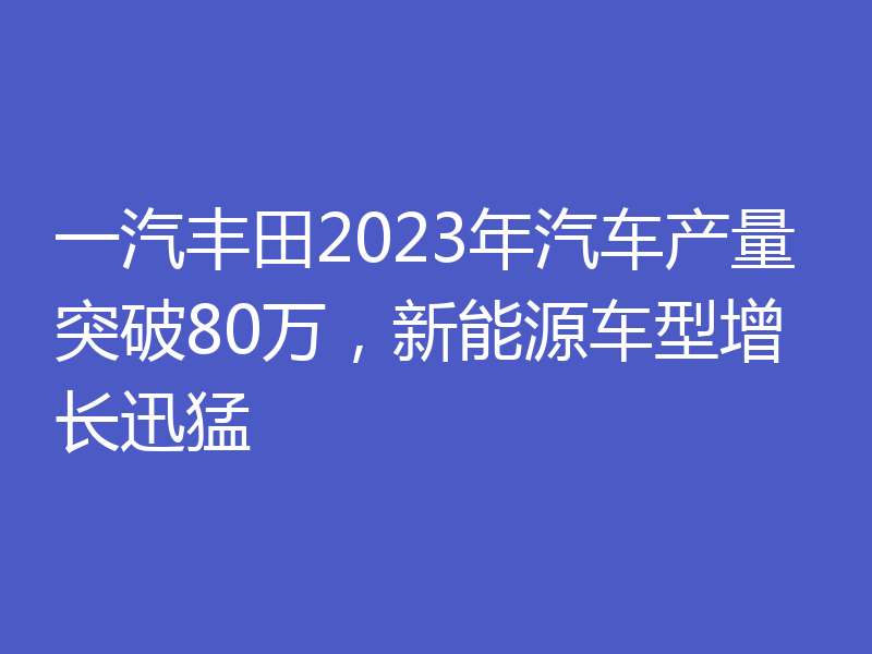 一汽丰田2023年汽车产量突破80万，新能源车型增长迅猛