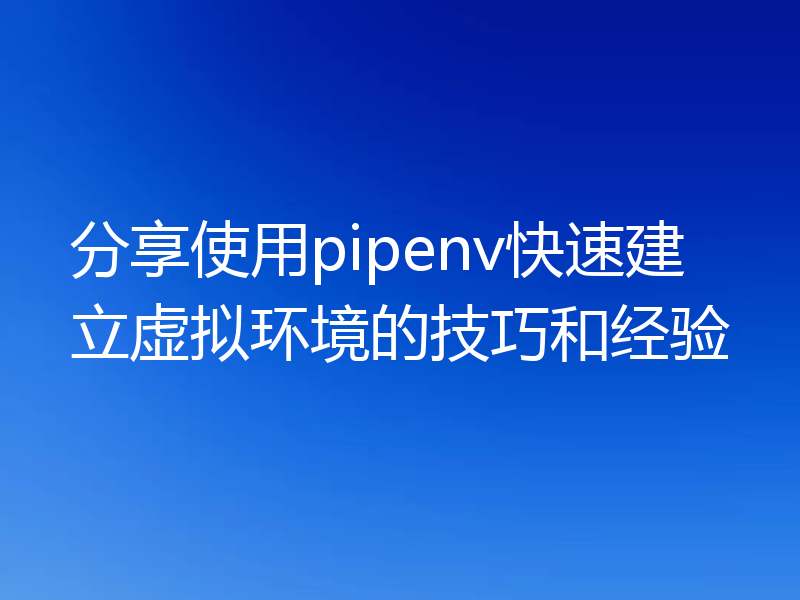 分享使用pipenv快速建立虚拟环境的技巧和经验