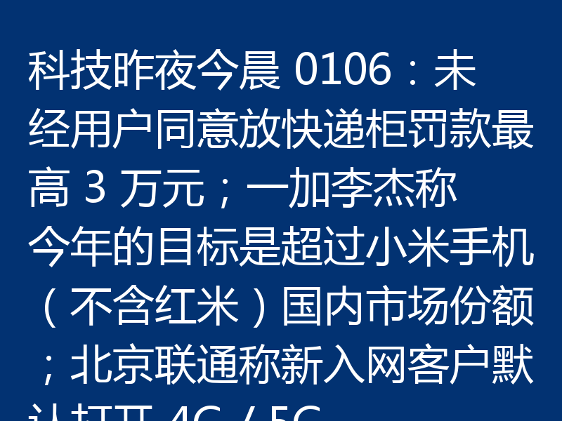 科技昨夜今晨 0106：未经用户同意放快递柜罚款最高 3 万元；一加李杰称今年的目标是超过小米手机（不含红米）国内市场份额；北京联通称新入网客户默认打开 4G / 5G