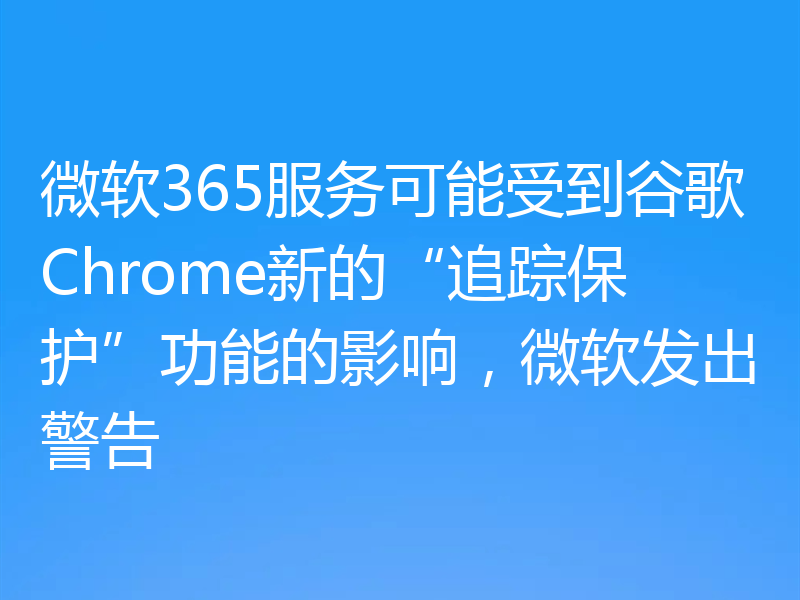 微软365服务可能受到谷歌Chrome新的“追踪保护”功能的影响，微软发出警告