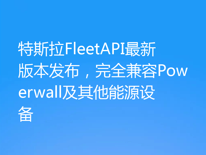 特斯拉FleetAPI最新版本发布，完全兼容Powerwall及其他能源设备