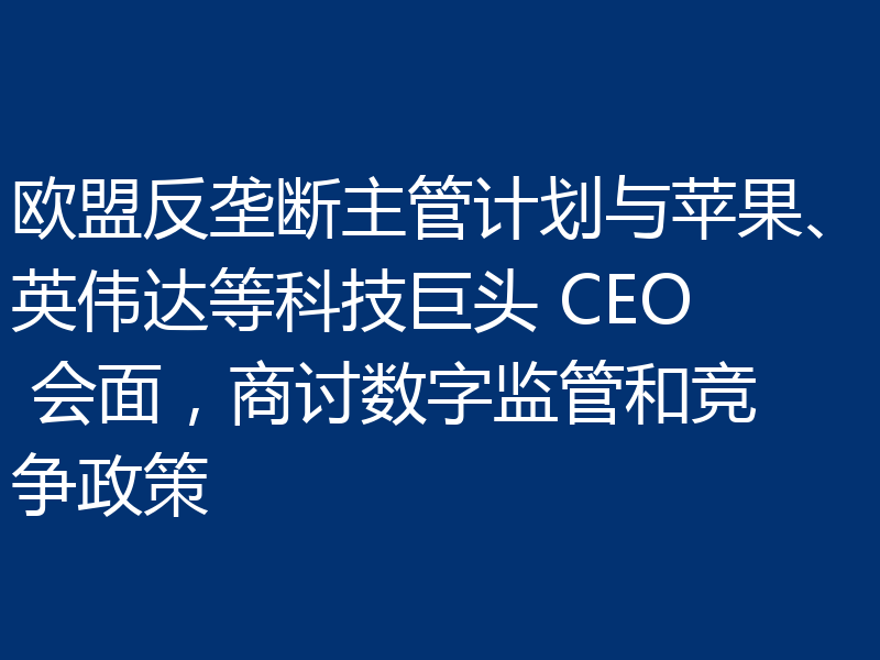 欧盟反垄断主管计划与苹果、英伟达等科技巨头 CEO 会面，商讨数字监管和竞争政策